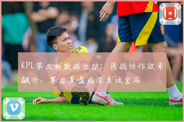 KPL第三轮数据出炉:团战协作效率飙升,赛后复盘成深度试金石 - 球探体育推荐