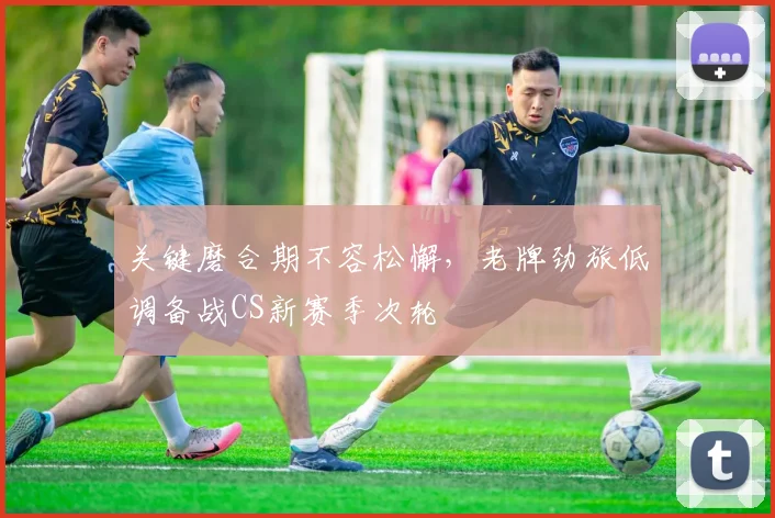 关键磨合期不容松懈,老牌劲旅低调备战CS新赛季次轮 - 球探体育推荐