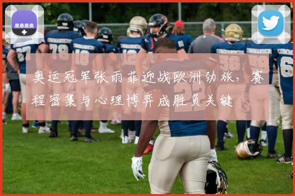奥运冠军张雨菲迎战欧洲劲旅，赛程密集与心理博弈成胜负关键 - 球探体育推荐