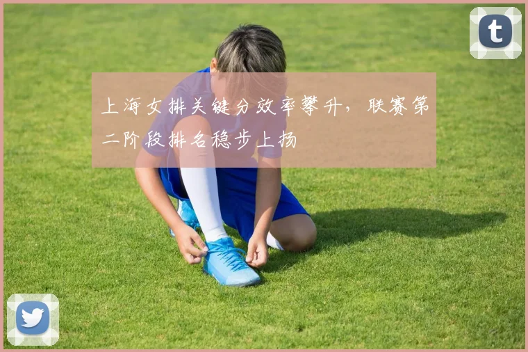 上海女排关键分效率攀升，联赛第二阶段排名稳步上扬 - 球探体育推荐