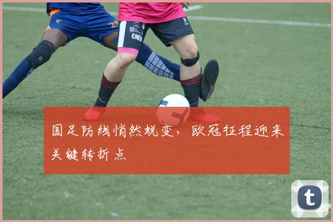国足防线悄然蜕变，欧冠征程迎来关键转折点 - 球探体育资讯