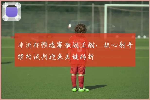 非洲杯预选赛激战正酣，核心射手续约谈判迎来关键转折 - 球探体育推荐