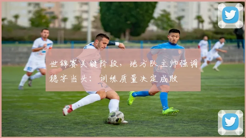 世锦赛关键阶段，地方队主帅强调稳字当头：训练质量决定成败 - 球探体育推荐