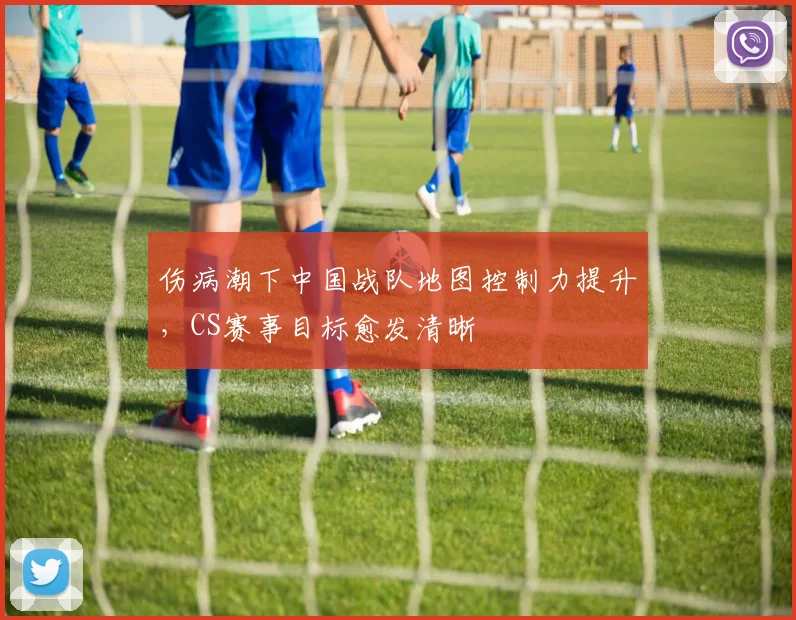 伤病潮下中国战队地图控制力提升，CS赛事目标愈发清晰 - 球探体育推荐