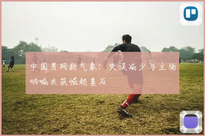 中国男网新气象:失误减少与主场呐喊共筑崛起基石 - 球探体育推荐