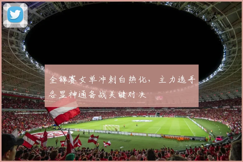 全锦赛女单冲刺白热化,主力选手各显神通备战关键对决 - 球探体育推荐