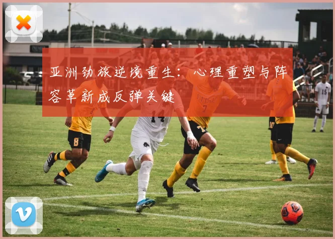 亚洲劲旅逆境重生：心理重塑与阵容革新成反弹关键 - 球探体育推荐