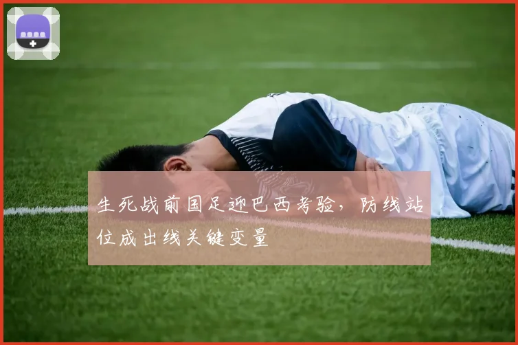 生死战前国足迎巴西考验，防线站位成出线关键变量 - 球探体育推荐