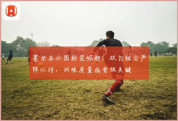 墨尔本公园新星崛起：双打组合严阵以待，训练质量成晋级关键 - 球探体育资讯