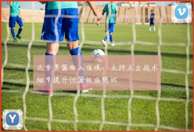北京男篮渐入佳境，主帅点出战术细节提升但篮板成隐忧 - 球探体育推荐