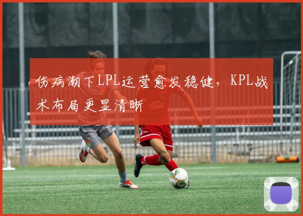 伤病潮下LPL运营愈发稳健,KPL战术布局更显清晰 - 球探体育推荐