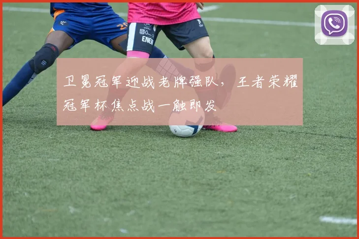 卫冕冠军迎战老牌强队，王者荣耀冠军杯焦点战一触即发 - 球探体育推荐