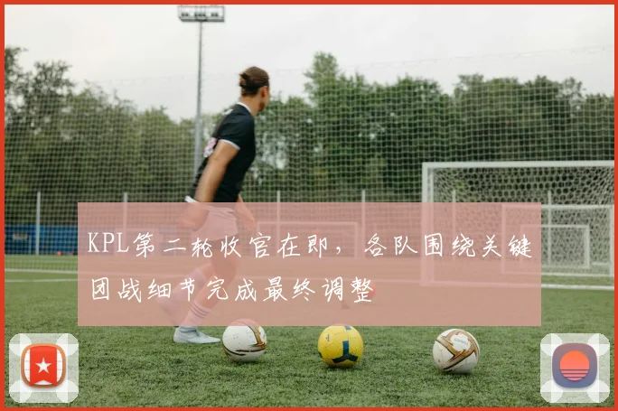 KPL第二轮收官在即，各队围绕关键团战细节完成最终调整 - 球探体育推荐