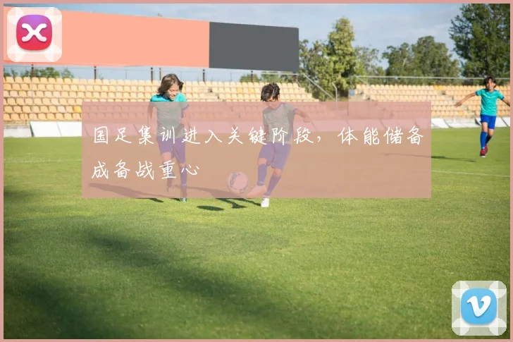 国足集训进入关键阶段，体能储备成备战重心 - 球探体育资讯