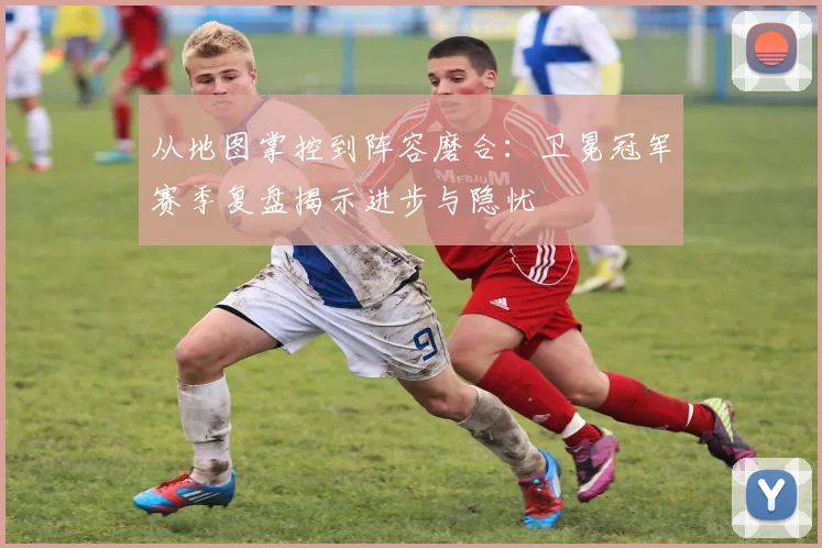 从地图掌控到阵容磨合:卫冕冠军赛季复盘揭示进步与隐忧 - 球探体育推荐
