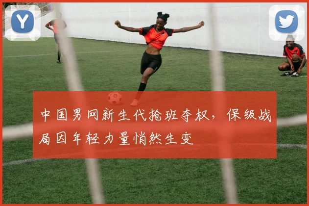 中国男网新生代抢班夺权,保级战局因年轻力量悄然生变 - 球探体育推荐