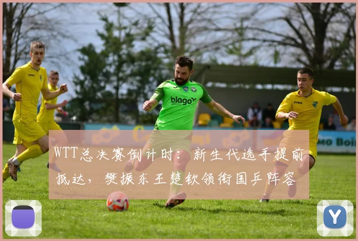 WTT总决赛倒计时：新生代选手提前抵达，樊振东王楚钦领衔国乒阵容 - 球探体育推荐