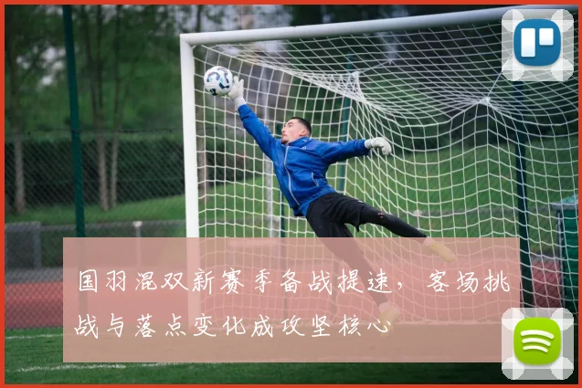 国羽混双新赛季备战提速,客场挑战与落点变化成攻坚核心 - 球探体育推荐