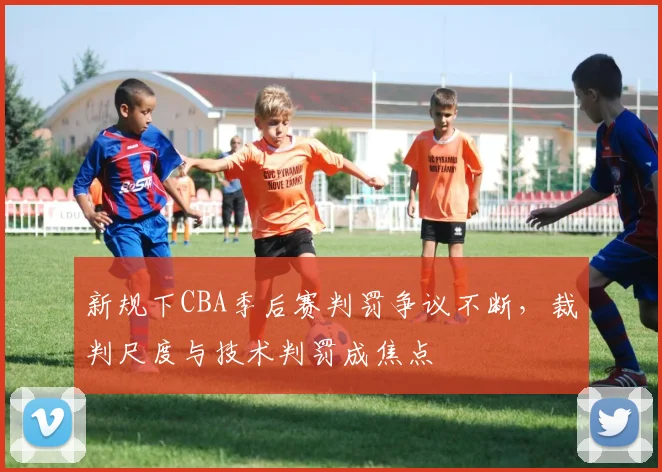 新规下CBA季后赛判罚争议不断，裁判尺度与技术判罚成焦点 - 球探体育推荐