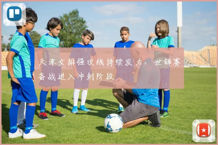 天津女排强攻线持续发力，世锦赛备战进入冲刺阶段 - 球探体育资讯