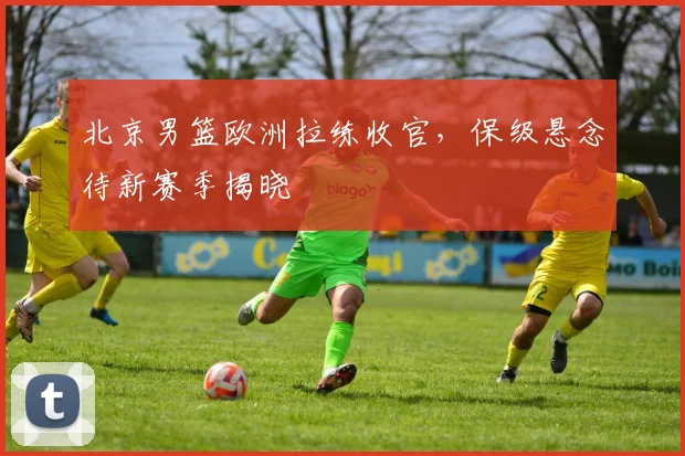 北京男篮欧洲拉练收官,保级悬念待新赛季揭晓 - 球探体育推荐