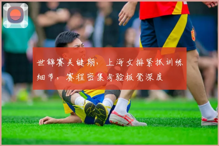 世锦赛关键期，上海女排紧抓训练细节，赛程密集考验板凳深度 - 球探体育推荐