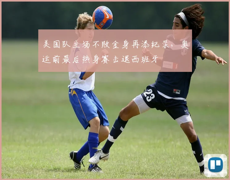 美国队主场不败金身再添纪录，奥运前最后热身赛击退西班牙 - 球探体育推荐