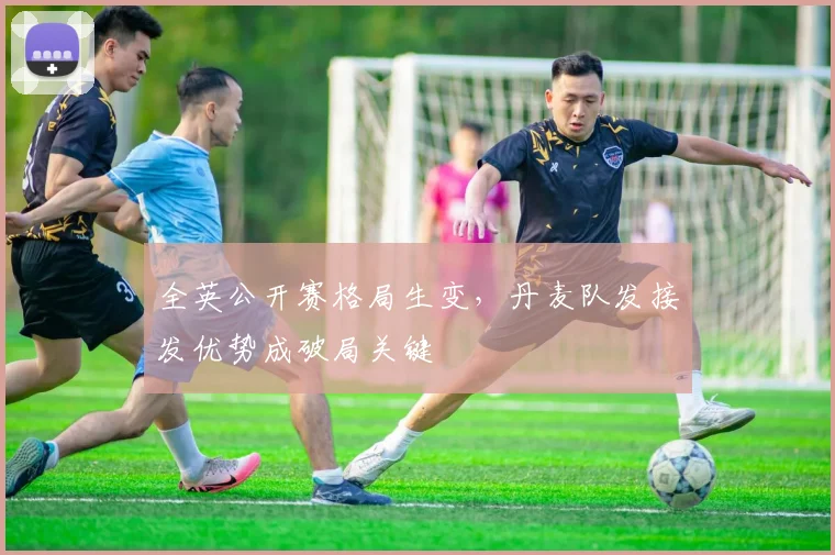 全英公开赛格局生变,丹麦队发接发优势成破局关键 - 球探体育推荐
