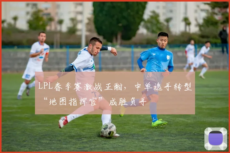 LPL春季赛激战正酣,中单选手转型“地图指挥官”成胜负手 - 球探体育推荐