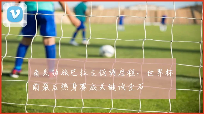 南美劲旅巴拉圭低调启程，世界杯前最后热身赛成关键试金石 - 球探体育推荐