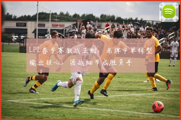 LPL春季赛激战正酣，老牌中单转型输出核心，团战细节成胜负手 - 球探体育推荐