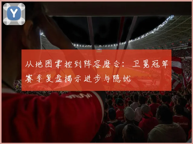 从地图掌控到阵容磨合：卫冕冠军赛季复盘揭示进步与隐忧 - 球探体育推荐
