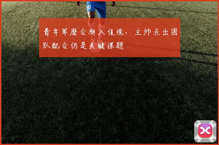 青年军磨合渐入佳境,主帅点出团队配合仍是关键课题 - 球探体育推荐