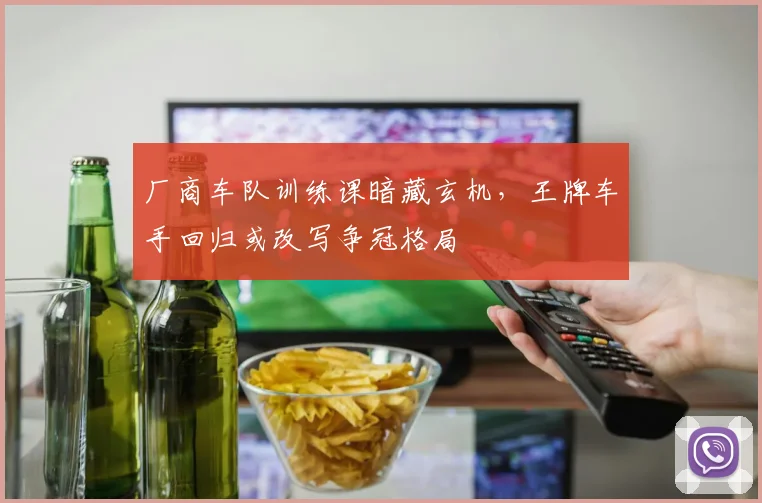 厂商车队训练课暗藏玄机,王牌车手回归或改写争冠格局 - 球探体育推荐