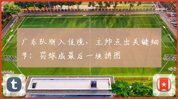 广东队渐入佳境，主帅点出关键细节：罚球成最后一块拼图 - 球探体育推荐