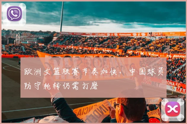 欧洲女篮联赛节奏加快，中国球员防守轮转仍需打磨 - 球探体育推荐
