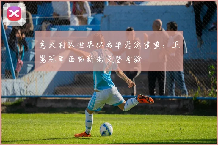 意大利队世界杯名单悬念重重，卫冕冠军面临新老交替考验 - 球探体育推荐