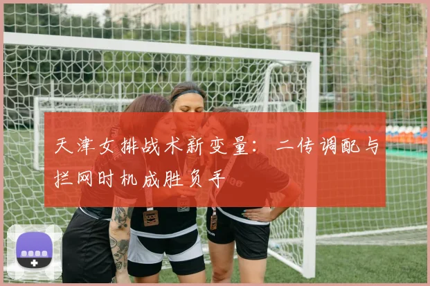 天津女排战术新变量：二传调配与拦网时机成胜负手 - 球探体育资讯