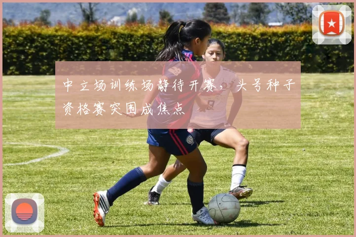 中立场训练场静待开赛，头号种子资格赛突围成焦点 - 球探体育推荐