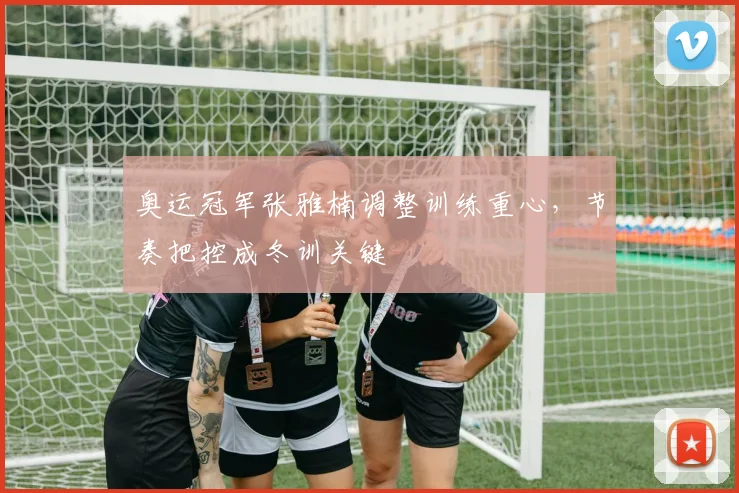奥运冠军张雅楠调整训练重心，节奏把控成冬训关键 - 球探体育资讯