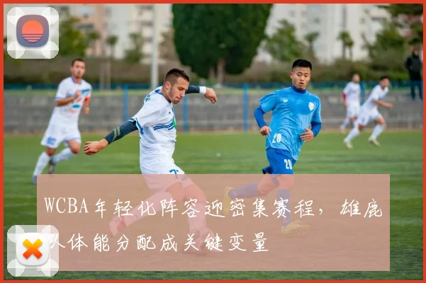 WCBA年轻化阵容迎密集赛程,雄鹿队体能分配成关键变量 - 球探体育推荐