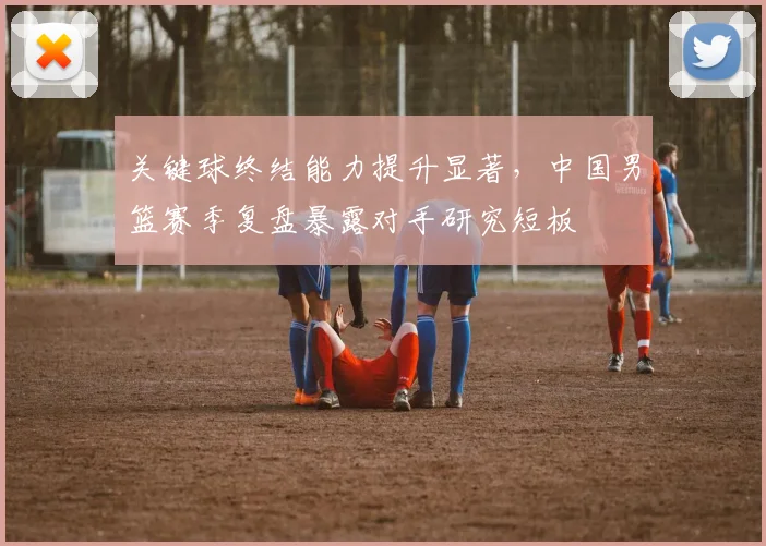 关键球终结能力提升显著，中国男篮赛季复盘暴露对手研究短板 - 球探体育推荐