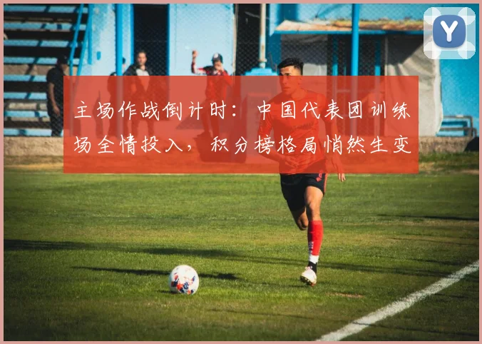 主场作战倒计时：中国代表团训练场全情投入，积分榜格局悄然生变 - 球探体育图集