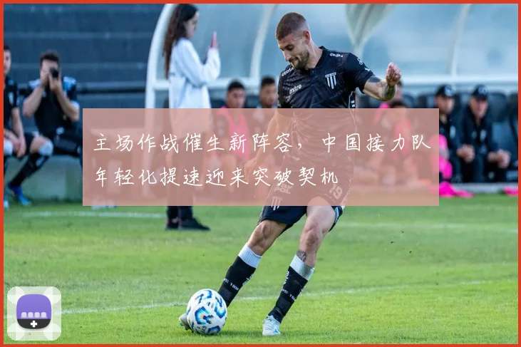 主场作战催生新阵容，中国接力队年轻化提速迎来突破契机 - 球探体育推荐