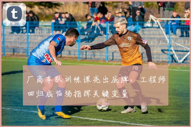 厂商车队训练课亮出底牌,工程师回归成临场指挥关键变量 - 球探体育推荐