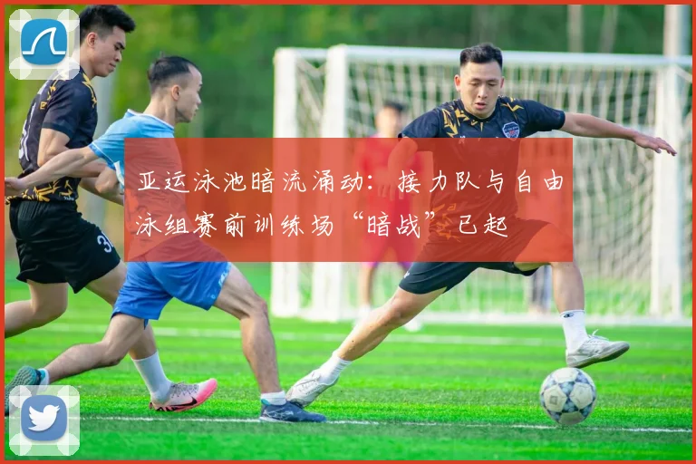 亚运泳池暗流涌动:接力队与自由泳组赛前训练场“暗战”已起 - 球探体育推荐