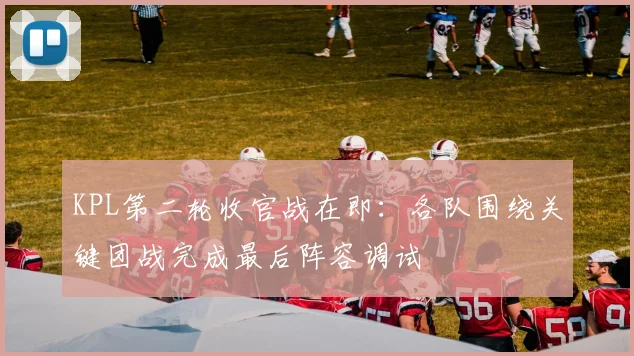 KPL第二轮收官战在即:各队围绕关键团战完成最后阵容调试 - 球探体育推荐