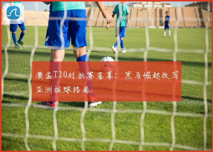 澳孟T20对抗赛落幕:黑马崛起改写亚洲板球格局 - 球探体育推荐