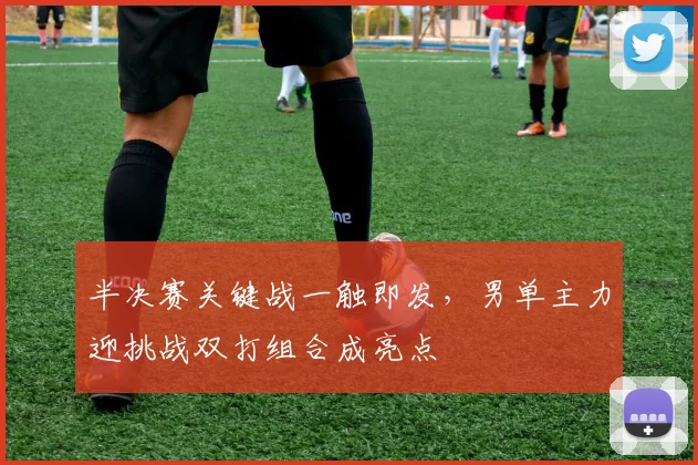 半决赛关键战一触即发,男单主力迎挑战双打组合成亮点 - 球探体育推荐
