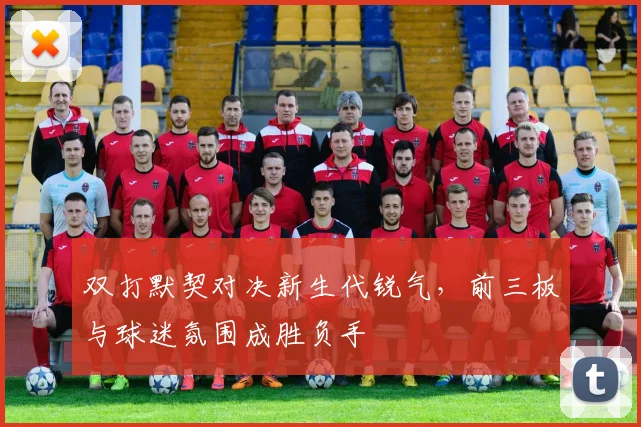 双打默契对决新生代锐气，前三板与球迷氛围成胜负手 - 球探体育推荐
